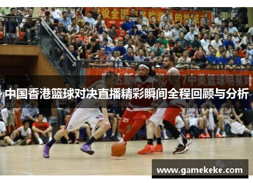 中国香港篮球对决直播精彩瞬间全程回顾与分析