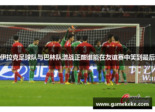 伊拉克足球队与巴林队激战正酣谁能在友谊赛中笑到最后